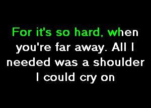 For it's so hard, when
you're far away. All I

needed was a shoulder
I could cry on