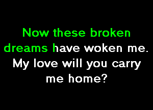 Now these broken
dreams have woken me.

My love will you carry
me home?