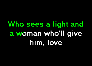 Who sees a light and

a woman who'll give
him, love