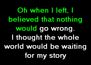 Oh when I left, I
believed that nothing
would go wrong.

I thought the whole
world would be waiting
for my story