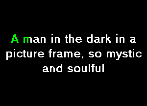 A man in the dark in a

picture frame, so mystic
and soulful