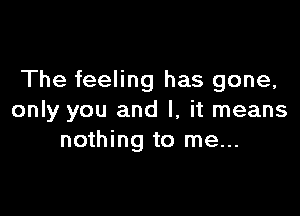 The feeling has gone,

only you and I, it means
nothing to me...