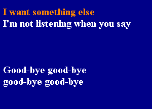 I want something else
I'm not listening when you say

Good-bye good-bye
good-bye good-bye