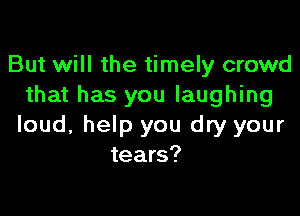 But will the timely crowd
that has you laughing

loud, help you dry your
tears?