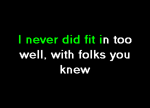 I never did fit in too

well. with folks you
knew