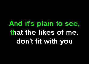 And it's plain to see,

that the likes of me,
don't fit with you