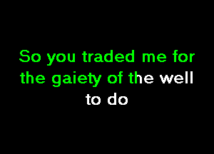 So you traded me for

the gaiety of the well
to do