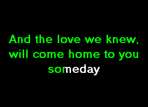 And the love we knew,

will come home to you
someday