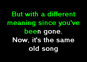 But with a different
meaning since you've

been gone.
Now, it's the same
old song