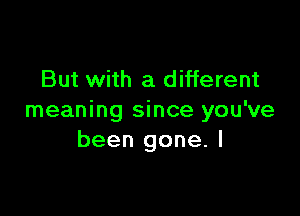 But with a different

meaning since you've
been gone. I