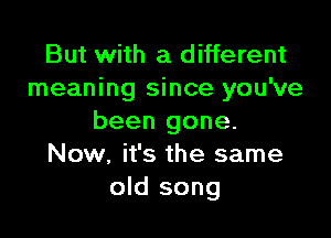 But with a different
meaning since you've

been gone.
Now, it's the same
old song