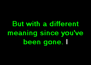 But with a different

meaning since you've
been gone. I