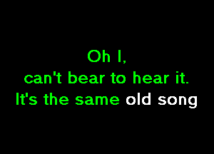 Oh I.

can't bear to hear it.
It's the same old song