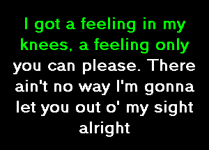 I got a feeling in my
knees, a feeling only
you can please. There
ain't no way I'm gonna
let you out o' my sight
alright