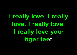 I really love, I really
love. I really love.

I really love your
tiger feet