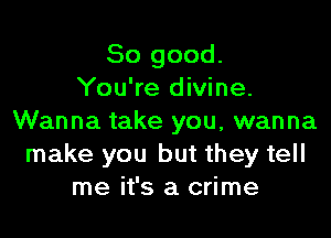 So good.
You're divine.

Wanna take you, wanna
make you but they tell
me it's a crime
