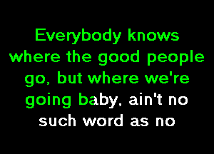 Everybody knows
where the good people
go, but where we're
going baby, ain't no
such word as no