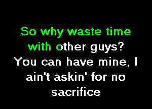 So why waste time
with other guys?

You can have mine, I
ain't askin' for no
sac ce