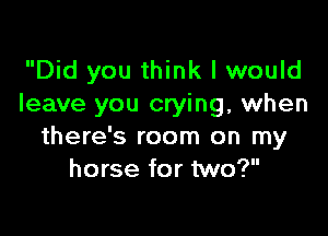 Did you think I would
leave you crying, when

there's room on my
horse for two?