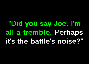 Did you say Joe, I'm

all a-tremble. Perhaps
it's the battle's noise?
