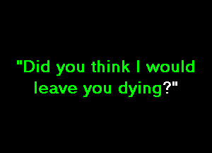 Did you think I would

leave you dying?