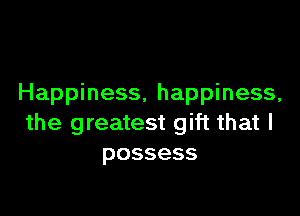 Happiness, happiness,

the greatest gift that I
possess