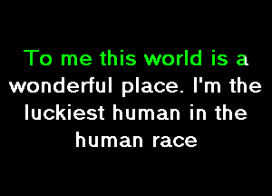 To me this world is a
wonderful place. I'm the

luckiest human in the
human race