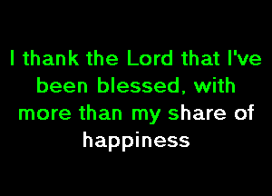 I thank the Lord that I've
been blessed, with

more than my share of
happiness