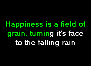 Happiness is a field of

grain. turning it's face
to the falling rain