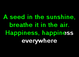 A seed in the sunshine,
breathe it in the air.
Happiness, happiness
everywhere