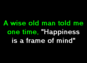 A wise old man told me

one time. Happiness
is a frame of mind