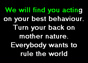We will find you acting
on your best behaviour.
Turn your back on
mother nature.
Everybody wants to
rule the world
