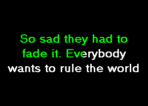 So sad they had to

fade it. Everybody
wants to rule the world