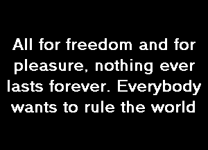 All for freedom and for
pleasure, nothing ever
lasts forever. Everybody
wants to rule the world