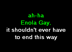 ah-ha
Enola Gay,

it shouldn't ever have
to end this way