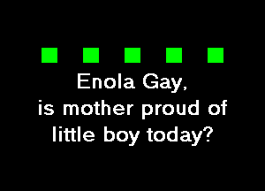 El III E El El
EnolaGay,

is mother proud of
little boy today?