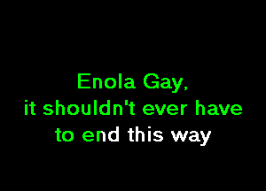Enola Gay,

it shouldn't ever have
to end this way