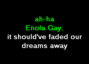 ah-ha
Enola Gay,

it should've faded our
dreams away