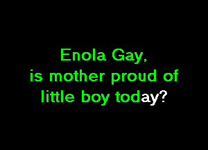 Enola Gay,

is mother proud of
little boy today?