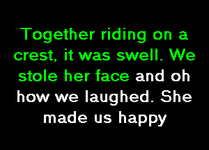 Together riding on a
crest, it was swell. We
stole her face and oh
how we laughed. She
made us happy