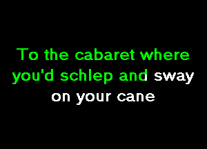 To the cabaret where

you'd schlep and sway
on your cane