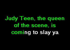Judy Teen. the queen

of the scene, is
coming to slay ya