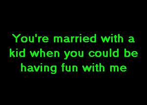 You're married with a

kid when you could be
having fun with me