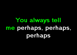 You always tell

me perhaps, perhaps,
perhaps