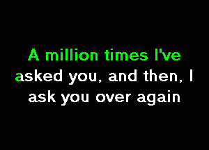 A million times I've

asked you. and then, I
ask you over again