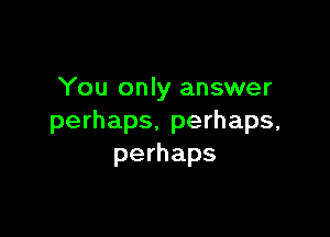 You only answer

perhaps. perhaps,
perhaps