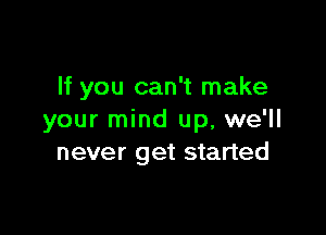 If you can't make

your mind up, we'll
never get started