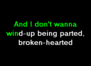 And I don't wanna

wind-up being parted,
broken-hearted