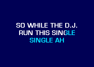 SO WHILE THE D.J.
RUN THIS SINGLE

SINGLE AH