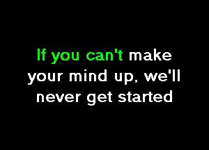 If you can't make

your mind up, we'll
never get started